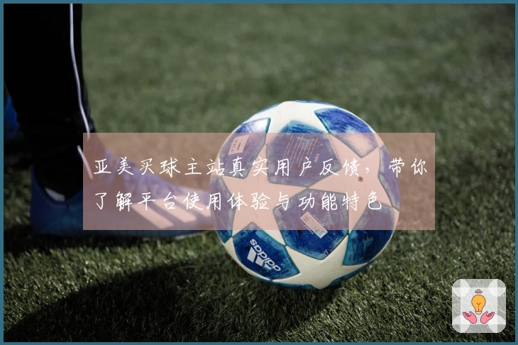 亚美买球主站真实用户反馈，带你了解平台使用体验与功能特色