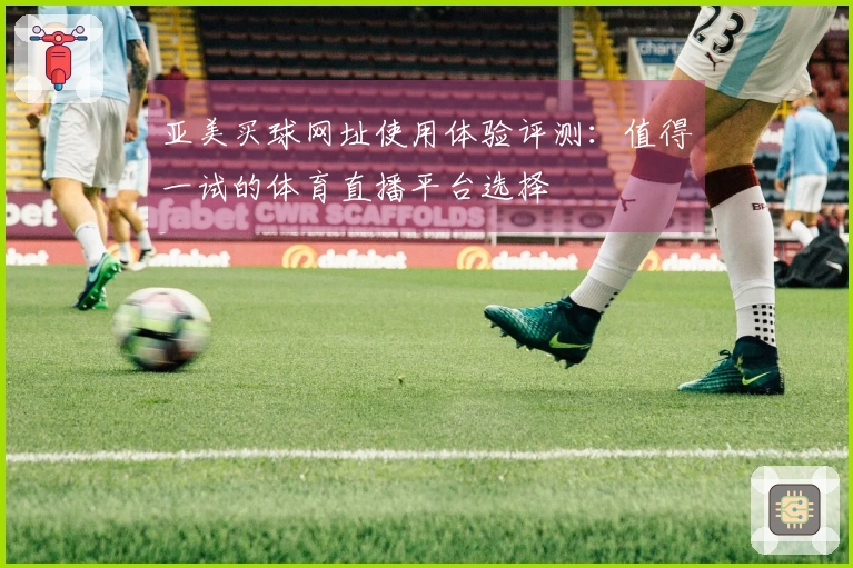 亚美买球网址使用体验评测：值得一试的体育直播平台选择