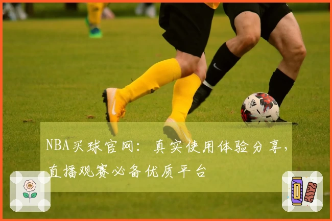 NBA买球官网：真实使用体验分享，直播观赛必备优质平台