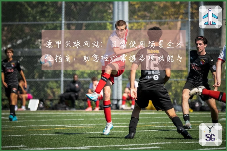 意甲买球网站：日常使用场景全方位指南，助您轻松掌握各项功能与体验