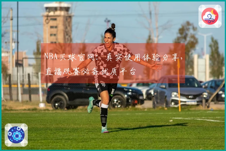 NBA买球官网：真实使用体验分享，直播观赛必备优质平台