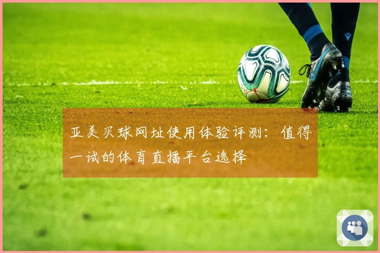 亚美买球网址使用体验评测：值得一试的体育直播平台选择